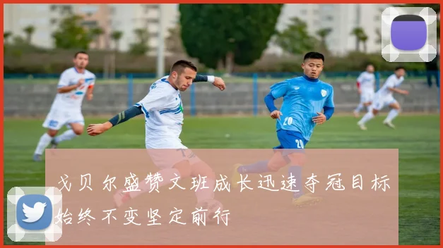 戈贝尔盛赞文班成长迅速夺冠目标始终不变坚定前行