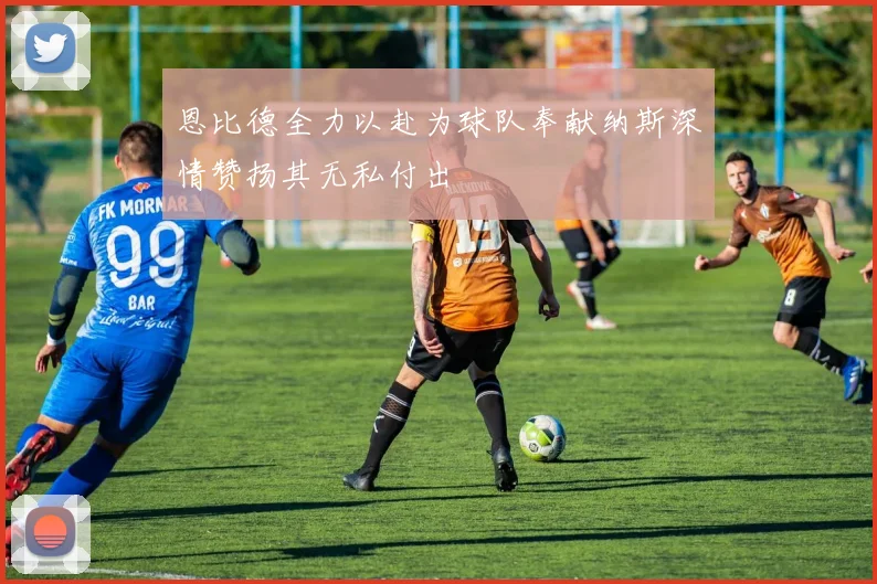 恩比德全力以赴为球队奉献纳斯深情赞扬其无私付出