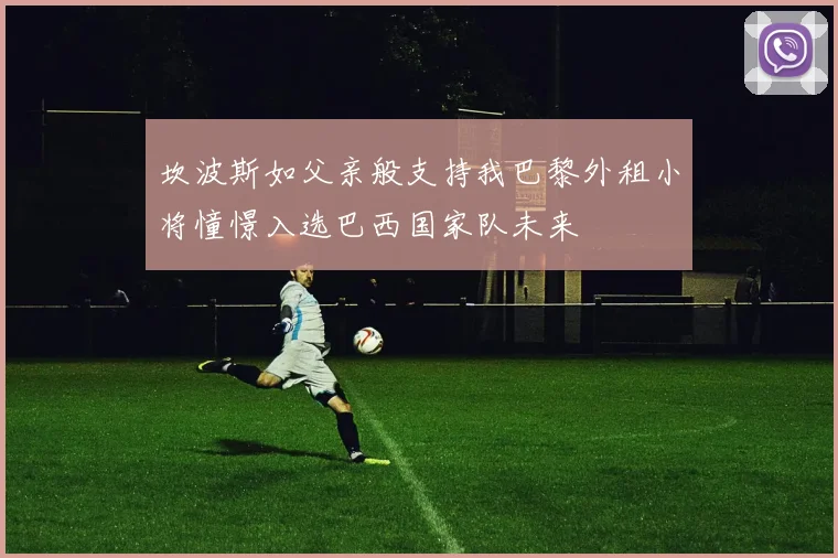 坎波斯如父亲般支持我巴黎外租小将憧憬入选巴西国家队未来