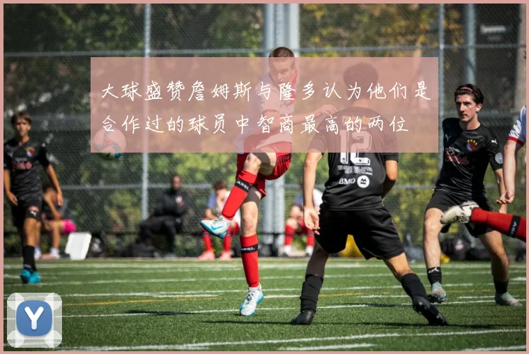 大球盛赞詹姆斯与隆多认为他们是合作过的球员中智商最高的两位
