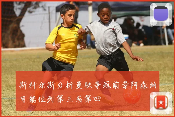 斯科尔斯分析曼联争冠前景阿森纳可能位列第三或第四