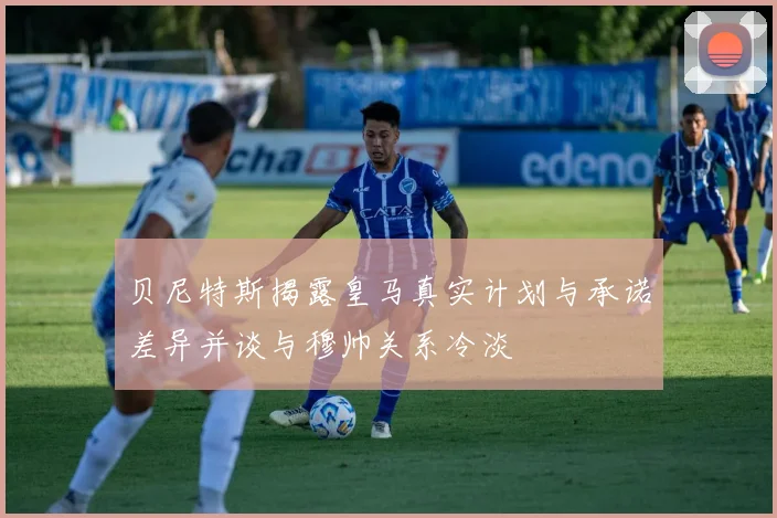 贝尼特斯揭露皇马真实计划与承诺差异并谈与穆帅关系冷淡