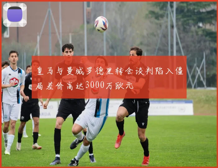 皇马与曼城罗德里转会谈判陷入僵局差价高达3000万欧元
