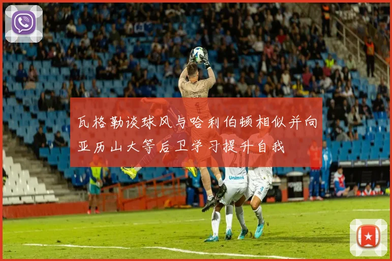 瓦格勒谈球风与哈利伯顿相似并向亚历山大等后卫学习提升自我
