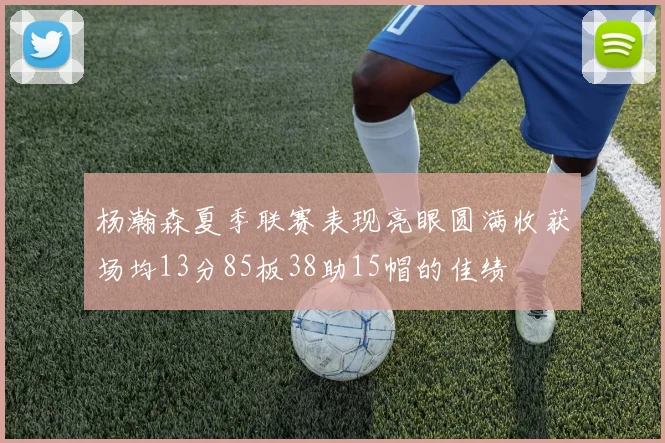 杨瀚森夏季联赛表现亮眼圆满收获场均13分85板38助15帽的佳绩