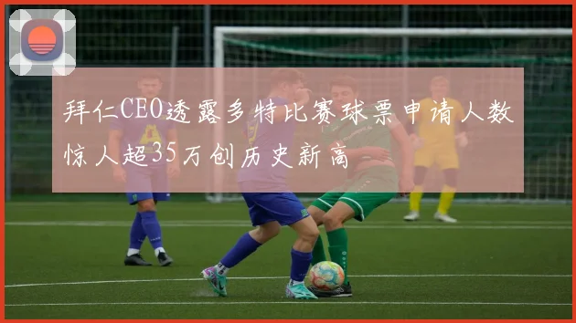 拜仁CEO透露多特比赛球票申请人数惊人超35万创历史新高