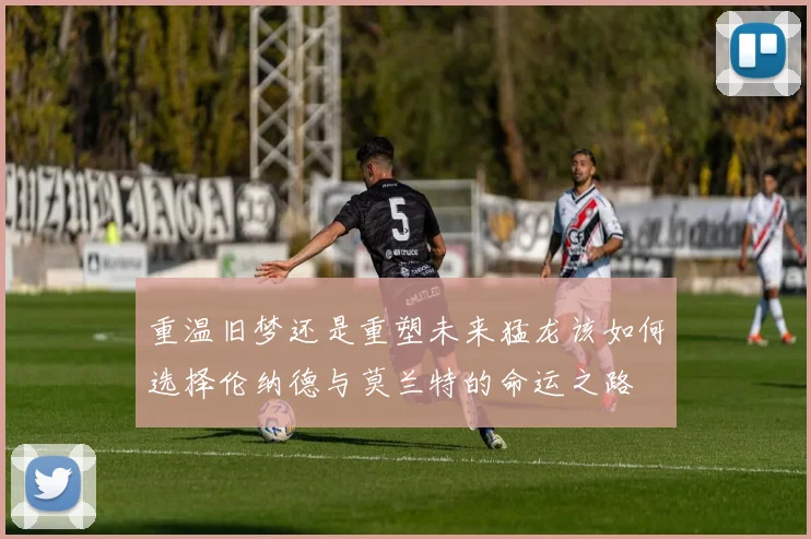 重温旧梦还是重塑未来猛龙该如何选择伦纳德与莫兰特的命运之路