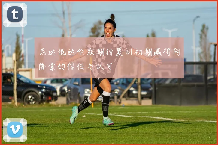 昆达抵达伦敦期待夏训初期赢得阿隆索的信任与认可